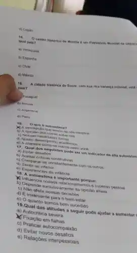 d) Copán
14.
centro historico de Morelia é um Patrimônio Mundial da UNESC
qual pais?
a) Venezuela
b) Espanha
c) Chile
d) México
15.
A cidade histórica de Sucre, com
sua rica heranca
colonial, está
pais?
Paraguai
b) Bolivia
c) Argentina
d) Peru
16. Oque 6 autoestima?
A percepção que temos de nós mesmos
b) A sobre nós
c) Nossas fisicas
c) Nosso desempenho acadêmico
e) A maneira como os outros veem vocé
17. Qual dos seguintes pode ser um indicador de alta autoestim
a) Evitar desafios
b) Aceitar criticas construtivas
c) Comparar-se constantemente com os outros
d) Sentir-se inferior
e) Experiencias de infancia
18. A autoestima 6 porque:
1) Influencia nossos relacionamentos e sucesso pessoal
b) Depende exclusivamente da opiniǎo alheia
c) Nǎo afeta nossas decisóes
d) É irrelevante para o bem-estar
e) O quanto somos bem sucedido
19.Qual das atitudes a seguir pode ajudar a aumentar
a) Autocritica severa
Fixação em falhas
c) Praticar autocompaixão
d) Evitar novos desafios
e) Relações interpessoais