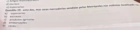 d) escravo
e) especiarias
Questão 19: uma das mas caras mercadorias vendidas pelas Metrópoles nas colônias localizado na
a) especiarias
b) escravos
c) produtos agrícolas
d) embarcações
e) cacau
c) Artigos manufaturados