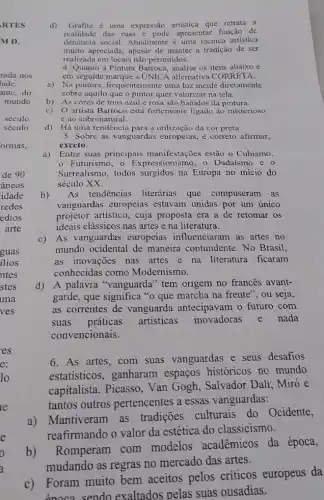 d) Grafite é uma expressão artistica que retrata a
realidade das ruas c pode apresentar função de
dentincia social. Atualmente uma técnica artística
muito apreciada, apesar de manter a tradição de ser
realizada em locais não permitidos.
4. Quanto a Pintura Barroca, analise os itens abaixo e
em seguida marque a UNIC alternativa CORRETA.
a) Na pintura, frequentemente uma luz incide diretamente
sobre aquilo que o pintor quer valorizar na tela.
b) As cores de tons azul e rosa são banidos da pintura.
c)O artista Barroco está fortemente ligado ao misterioso
e ao sobrenatural.
d) Há uma tendência para a utilização da cor preta
5. Sobre as vanguardas europeias, é correto afirmar,
exceto:
a)
Entre suas principais manifestações estão o Cubismo,
Futurismo, o Expressionismo, o Dadaísmo e o
Surrealismo, todos surgidos na Europa no início do
século XX.
b) As tendências literárias que compuseram as
vanguardas europeias estavam unidas por um único
projetor artistico, cuja proposta era a de retomar os
ideais clássicos nas artes e na literatura.
c)As vanguardas europeias influenciaram as artes no
mundo ocidental de maneira contundente. No Brasil,
as inovações nas artes e na literatura ficaram
conhecidas como Modernismo.
d) A palavra "vanguarda" tem origem no frances avant-
garde, que significa "o que marcha na frente', ou seja,
as correntes de vanguarda antecipavam o futuro com
suas práticas artísticas inovadoras nada
convencionais.
6. As artes, com suas vanguardas e seus desafios
estatísticos, ganharam espaços históricos no mundo
capitalista. Picasso , Van Gogh, Salvador Dalí, Miró e
tantos outros pertencentes a essas vanguardas:
a)Mantiveram as tradições culturais do Ocidente,
reafirmando o valor da estética do classicismo.
b)
Romperam com modelos acadêmicos da época,
mudando as regras no mercado das artes.
c) Foram muito bem aceitos pelos críticos europeus da
énoca sendo exaltados pelas suas ousadias.