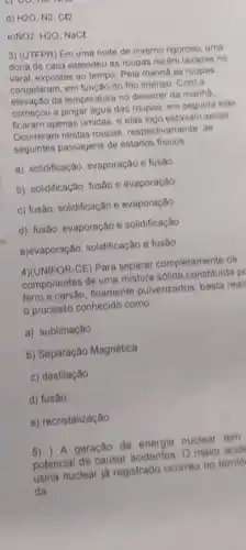 d) H2O, N2, C(2
e)NO2, H2O, NaCl
3) (UTFPR) Em uma noite de inverno rigoroso uma
dona de casa estendeu as roupas recém lavadas no
varal, expostas ao tempo Pela manha as roupas
congelaram, em função do frio intenso. Com a
elevaçǎo da temperatura no decorrer da manhâ.
começou a pingar água das roupas, em seguida elas
ficaram apenas úmidas, e elas logo estavam secas
Ocorreram nestas roupas respectivamente, as
seguintes passagens de estados fisicos
a). solidificação, evaporação e fusão
b). solidificação, fusão e evaporação
c) fusão, solidificação e evaporação
d). fusão, evaporação e solidificação
e)evaporação, solidificação e fusão
4)(UNIFOR-CE) Para separar completamente os
componentes de uma mistura solida constituida p
ferro e carvào, finamente pulverizados, basta real
processo conhecido como
a). sublimação
b) Separação Magnética
c) destilação
d) fusão
e) recristalização
5) ) A geração de energia nuclear tem
potencial de causar acidentes. 0 maior acid
usina nuclear ja registrado ocorreu no territo
da