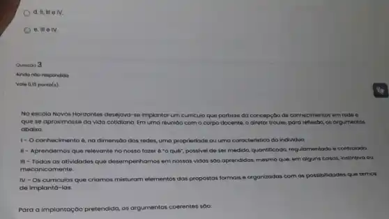 d. IL III e IV.
e. III elv.
Questoo 3
Ainda nôo respondido
Vale 0,15 ponto(s).
No escola Novos Horizontes desejava-se implantar um curriculo que partisse da concepção de conhecimentos em rede e
que se aproximasse da vida cotidiana. Em uma reuniáo com o corpo docente, o diretor trouxe para reflextoo, os argumentos
abaixo.
1- O conhecimento é, na dimensão das redes, uma propriedade ou uma caracteristica do individuo.
II - Aprendemos que relevante no nosso fazer é "o quê", possivel de ser medido, quantificado regulamentado e controlodo.
III - Todas as atividades que desempenhamos em nossas vidas sáo aprendidas, mesmo que, em alguns casos instintiva ou
mecanicamente.
IV - Os curriculos que criamos misturam elementos das propostas formais e organizadas com as possibilidades que temos
de implantá-las.
Para a implantação pretendida, os argumentos coerentes sóo: