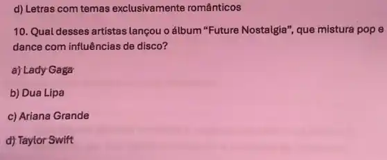 d) Letras com temas exclusivamente românticos
10. Qual desses artistas lançou o álbum "Future Nostalgia", que mistura pop e
dance com influências de disco?
a) Lady Gaga
b) Dua Lipa
c) Ariana Grande
d) Taylor Swift