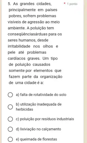 d) lixiviação no calçamento
e) queimada de florestas
5. As grandes cidades,
principalmente em países
pobres, sofrem problemas
visiveis de agressão ao meio
ambiente. A poluição tem
consequênciasárduas para os
seres humanos .desde
irritabilidade nos olhos e
pele até problemas
cardíacos graves. Um tipo
de poluição causados
somente por elementos que
fazem parte da organização
de uma cidade é a:
a) falta de rotatividade do solo
b) utilização inadequada de
herbicidas
c) poluição por resíduos industriais
1 ponto