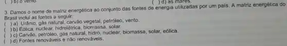 () d) as mares.
3. Damos o nome de matriz energética ao conjunto das fontes de
energia utilizadas por um pais. A matriz energética do
Brasil inclui as fontes a seguir:
() a) Urânio, gás natural, carvão vegetal, petróleo , vento.
 b) Eólica, nuclear hidrelétrica , biomassa, solar.
.
(
) c) Carvão, petróleo gás natural, hidro nuclear, biomassa , solar, eólica.
( ) d) Fontes renováveis e não renováveis.