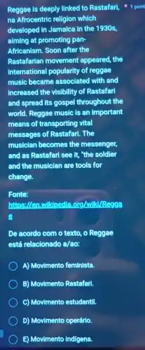 D) Movimento operário.
E) Movimento Indigena.
na Afrocentric religion which
developed in Jamaica in the 1930s,
aiming at promoting pan-
Africanism. Soon after the
Rastafarian movement appeared, the
international popularity of reggae
music became associated with and
increased the visibility of Rastafari
and spread its gospel throughout the
world. Reggae music is an important
means of transporting vital
messages of Rastafarl . The
musician becomes the messenger,
and as Rastafari see it, "the soldier
and the musician are tools for
change.
Fonte:
https://en.wikipedle Lorg/wiki/Regga
De acordo com o texto, o Reggae
está relacionado a/ao:
A) Movimento feminista.
B) Movimento Rastafari.
C) Movimento estudantil.
Reggae is deeply linked to Rastafari, 1 pont