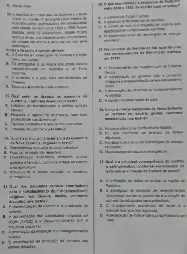 D. Novas lihas
28. A Australia 6 o maior pais da Oceania e o sexto
maior do mundo A mais intensa da
Austrália pelos colonizadores foi impulsionada
pela corrida do ouro entre 1830 e 1850 Nesse
periodo, além de mineradores, vieram muitos
colonos livres, que estabeleceran propriedades
de criação de ovinos e lavouras de trigo para
exportação
Sobre a Oceania 6 correto afirmar:
A. A Austrália é o maior pals da Oceania e o sexto
maior do mundo
B. Os aborigenes e os maoris são povos nativos
respectivamente da Austrália e da Nova
Zelândia
C. A Austrália é o pais mais industrializado da
Oceania
D. Todas as afirmativas estão corretas
29.Qual setor se destaca na economia da
Austrália, conforme descrito no texto?
A. Indústria de transformação e prática agricola
intensa.
B. Pecuária e agricultura extensivas com forte
produção de carvão mineral
C. Turismo sustentável e atividades pesqueiras
D. Extração de petróleo e gás natural
30. Qual é a principal característica da economia
da Nova Zelândia segundo o texto?
A. Dependência exclusiva do setor industrial
B. Foco em energia não renovável.
C. Diversificação econômica, incluindo setores
primário e terciário, com forte ênfase no turismo
e na agricultura.
D. Monocultura e pouca atuação no comércio
internacional.
31.Qual dos seguintes fatores contribuiram
para o fortalecimento do fundamentalismo
religioso no Oriente Médio, conforme
discutido nos textos?
A. A modernização da economia e o aumento do
turismo.
B. A aproximação das autoridades religiosas ao
poder politico e o descontentamento com a
influência ocidental.
C. A diminuição da imigração e a homogeneização
cultural
D. O crescimento da produção de petróleo nas
últimas décadas
32. O que impulsionou a economia da Australia
entre 1830 e 1850, de acordo com os textos?
A. A colheita de frutas tropicais
B. A descoberta de reservas de petroleo
C. A corrida do ouro e a chegada de colonos que
estabeleceram propriedades agricolas
D. O desenvolvimento de tecnologias de energia
renovável
33. No contexto da história do Irã, qual fol uma
das consequências da Revolução Islâmica
em 1979?
A. fortalecimento das relações com os Estados
Unidos
B. A estruturação do governo sob o comando
religioso e a implementação de leis baseadas no
Corão
C. A diminuição da influência do fundamentalismo
na politica
D. A rápida industrialização do pais
34. Como a matriz energética da Nova Zelândia
se destaca no cenário global conforme
mencionado nos textos?
A. Na dependência de combustiveis fósseis
B. No uso extensivo de energia de fontes
nucleares
C. No desenvolvimento de tecnologias de energia
renovável
D. Na escassez de recursos energéticos
35. Qual é a principal consequência do conflito
israelo-palestino conforme mencionado no
texto sobre a criação do Estado de Israel?
A. A unificação de todas as etnias na regiáo da
Palestina
B. A instalação de dezenas de assentamentos
israelenses em terras palestinas e a criação de
campos de refugiados para palestinos.
C. O fortalecimento economico de Israel e
redução das tensões regionais.
D. A declaração de independência da Palestina em
1948