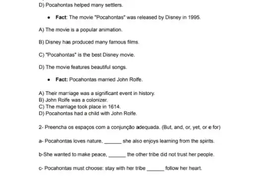 D) Pocahontas helped many settlers.
- Fact: The movie "Pocahontas was released by Disney in 1995.
A) The movie is a popular animation.
B) Disney has produced many famous films.
C) "Pocahontas" is the best Disney movie.
D) The movie features beautiful songs.
Fact: Pocahontas married John Rolfe.
A) Their marriage was a significant event in history.
B) John Rolfe was a colonizer.
C) The marriage took place in 1614.
D) Pocahontas had a child with John Rolfe.
2- Preencha os espaços com a conjunção adequada. (But and, or, yet, or e for)
a- Pocahontas loves nature, __	from the spirits.
b-She wanted to make peace, __ the other tribe did not trust her people.
c-Pocahontas must choose: stay with her tribe __ follow her heart.