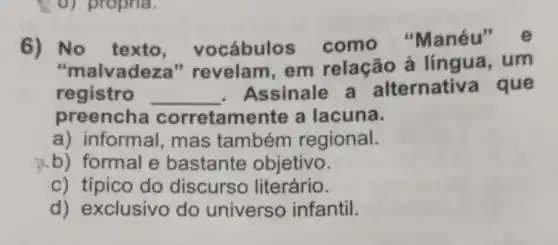 (d) propria.
6) No texto vocábulos como "Manéu
"malvadeza " revelam, em relação à língua, um
registro __ . Assinale a alternativ a que
preencha corretam ente a lacuna.
a) informal, mas também regional.
b) formal e bastante objetivo.
c) típico do discurso literário.
d) exclusivo do universo infantil.