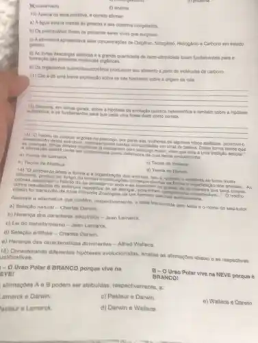 d) proteina
A.coacervado
d) enzima
10) Acerca da terra primitiva, é correto afirmar.
a) A dgua estava restrita as geleiras e aos oceanos congelados.
b) Os protourodrios foram os primeiros seres vivos que surgiram.
c) A atnosfera apresentava allas concentraçóes de Oxigênio Nitrogênio, Hidrogênio e Carbono em estado
gasoso.
d) As fortes descargas eletricas e a grande quantidade de raios-ultravioleta foram fundamentais para a
formação das primeras moleculas orgânicas.
e) Os organismos quimolitoautotroficos produziam seu alimento a partir de moléculas de carbono.
11) Cite e de uma breve explicação sobre as trips hipoteses sobre a origem da vida.
__
12) Discora, em linhas gerais, sobre hipotese da evolução quimica heterotrófica e também sobre a hipótese
autotrofica; e os fundamentos para que cada uma fosse dada como correta.
__
crescimento desta estrutura representando nestas comunidade um sinal de beleza. Desta forma temos que das mulheres de algumas tribos asiáticas, promove o
A alimajao acima pode set considerada como defensora de qual teoria evolucionista:
mulheres ja nasceria maior, visto que esta é uma tradicác secular."
a) Teoria de Lamarck
b) Teoria de Malthus
c) Teoria de Wallace
d) Teoria de Danwin
ambiente afeta a forma e a organização dos isto é, quando o ambiente se toma muito
diferente, produc ao longo do tempo modificaçoes correspondentes na forma e organização dos animais
__ As ohabito de se arrastar no soloe se esconder na grama de tal maneira que seus corpos,
como resultados de esforpos repetidos de se alongar adquiriram comprimento considerável...". O trecho
citado fol transcrito da obra Filosofia Zoologica de um cientista evolucionista.
Assinale a altemativa que contem, respectivamente, a idela transmitida pelo texto e o nome do seu autor.
a) Seleção natural -Charles Darwin.
b) Herança dos caracteres adquiridos - Jean Lamarck.
c) Lei do transformismo - Jean Lamarck.
d) Seleção artificial Charles Darwin.
e) Herança das caracteristicas dominantes -Alfred Wallace.
15) Considerando diferentes hipoteses evolucionistas analise as afirmaçOes abaixo e as respectivas ustificativas.
- 0 Urso Polar é BRANCO porque vive na
EVEN
alimações A e B podem ser atribuldas respectivamente, a:
Lamarck e Darwin.
c) Pasteur e Darwin
asteur e Lamarck.
d) Darwin e Wallace.
e) Wallace e Darwin
B-O Urso Polar vive na NEVE porque é
BRANCO!