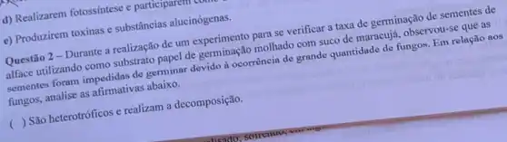 d) Realizarem fotossíntese e participare
e) Produzirem toxinas e substâncias alucinógenas.
Questão 2- Durante a realização de um experimento para se verificar a taxa de germinação de sementes de
alface utilizando como substrato papel de germinação molhado com suco de maracujá , observou-se que as
sementes foram impedidas de germinar devido à ocorrência de grande quantidade de fungos. Em relação aos
fungos, analise as afirmativas abaixo.
( ) São heterotróficos e realizam a decomposição.