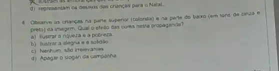 d) representam os desejos das crianças para o Natal
4 Observe as criancas na parte superior (colorida) e na parte do baixo (em tons de cinza e
preto) da imagem. Qual o efoilo das cores nesta propaganda?
a) Ilustrara riqueza e a pobreza
b) Ilustrar a alegria e a solidǎo
c) Nenhum, sào irrelevantes
d) Apagar o slogan da campanha