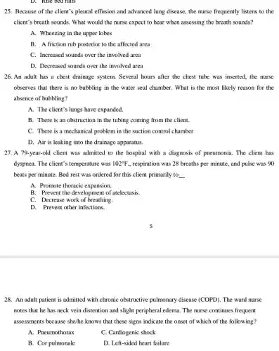 D. Rise bed rails
25. Because of the client?pleural effusion and advanced lung disease , the nurse frequently listens to the
client's breath sounds . What would the nurse expect to hear when assessing the breath sounds?
A. Wheezing in the upper lobes
B. A friction rub posterior to the affected area
C. Increased sounds over the involved area
D. Decreased sounds over the involved area
26. An adult has a chest drainage system . Several hours after the chest tube was inserted the nurse
observes that there is no bubbling in the water seal chamber. What is the most likely reason for the
absence of bubbling?
A. The client's lungs have expanded.
B. There is an obstruction in the tubing coming from the client.
C. There is a mechanical problem in the suction control chamber
D. Air is leaking into the drainage apparatus.
27. A 79-year-old client was admitted to the hospital with a diagnosis of pneumonia . The client has
dyspnea. The client's temperature was 102^circ F , respiration was 28 breaths per minute, and pulse was 90
beats per minute. Bed rest was ordered for this client primarily to __
A. Promote thoracic expansion.
B. Prevent the development of atelectasis.
C. Decrease work of breathing.
D. Prevent other infections.
28. An adult patient is admitted with chronic obstructive pulmonary disease (COPD). The ward nurse
notes that he has neck vein distention and slight peripheral edema The nurse continues frequent
assessments because she/he knows that these signs indicate the onset of which of the following?
A. Pneumothorax
C. Cardiogenic shock
B. Cor pulmonale
D. Left-sided heart failure