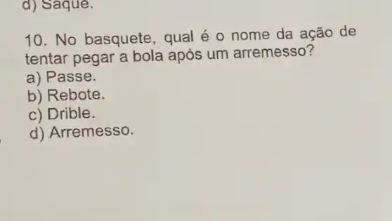 d) Saque.
10. No basquete , qual é o nome da ação de
tentar pegar a bola após um arremesso?
a) Passe.
b) Rebote.
c) Drible.
d) Arremesso.