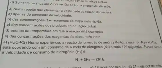 d) Somente na situação A houve rão devido a energia de ativação.
howe-reagao devido a colisão efetive.
3) Numa reação não elementar a velocidade de reação dependerá:
a) apenas da constante de velocidade.
b) das concentrações dos reagentes da etapa mais rápida.
c) das concentrações dos produtos da equação global.
d) apenas da temperatura em que a reação está ocorrendo
e) das concentrações dos reagentes da etapa mais lenta
4) (PUC-RS)Numa experiência, a reação de formação de amônia (NH_(3)) a partir do N_(2) e do H_(2)
está ocorrendo com um consumo de 6 mols de nitrogênio (N_(2)) a cada 120 segundos. Nesse caso,
a velocidade de consumo de hidrogênio (H_(2)) é:
N_(2)+3H_(2)arrow 2NH_(3)