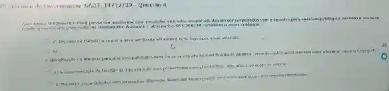 D Técnico de Enfermagem SADT 14/12/22 - Questão 4
Para que o diagnóstico final possa ser realizado com precisão, cuidados essenciais devem ser respeitados com a amostra para anátomo
patológico, em todo o processo,
desde a coleta até a entrada no laboratório Assinale a alternative INCORRETA referente a esses cuidados:
a) Em caso de biópsia, a amostra deve ser fixada em Formol
10%  logo após a sua obtenção.
b)
A identificação da amostra para anátomo patológico deve conter a etiqueta de identificação do paciente, nome do medico solicitante bem
como o material coletado e topografia
c) A recomendação da fixação do fragmento de uma polipectomia é em alcool a
70%  logo após a obtenção do material
d) Materiais encaminhados com topografias diferentes devem ser encaminhados em frascos separados e devidamente identificados.