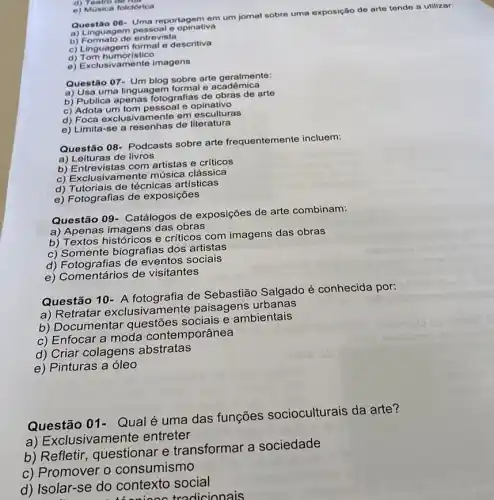 d) Teatro de rou
e) Musica folclórica
Questão 06 Uma reportagem em um jornal sobre uma exposição de arte tende a utilizar:
guagem pessoal e opinativa
b) Formato de entrevista
c) Linguagem formal e descritiva
d) Tom humorístico
e) Exclusivamente imagens
Questão 07- Um blog sobre arte geralmente:
a) Usa uma linguagem formal e acadêmica
b) Publica apenas Totografias de obras de arte
c) Adota um tom pessoal e opinativo
d) Foca exclusivamente em esculturas
e) Limita-se a resenhas de literatura
Questão 08- Podcasts sobre arte frequentemente incluem:
a) Leituras de livros
b) Entrevistas com artistas e críticos
c) Exclusivamente música clássica
d) Tutoriais de técnicas artísticas
e) Fotografias de exposições
Questão 09- Catálogos de exposições de arte combinam:
a) Apenas imagens das obras
b) Textos históricos e criticos com imagens das obras
c) Somente biografias dos artistas
d) Fotografias de eventos sociais
e) Comentários de visitantes
Questão 10- A fotografia de Sebastião Salgado é conhecida por:
a) Retratar exclusiva mente paisagens urbanas
b) Documentar questões sociais e ambientais
c) Enfocar a moda contemporânea
d) Criar colagens abstratas
e) Pinturas a óleo
Questão 01- Qualé uma das funções socioculturais da arte?
a) Exclusivamente entreter
b) Refletir questionar e transformar a sociedade
c) Promover 0 consumismo
d) Isolar-se do contexto social
thenino tradicionais