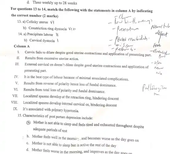 d. Three weekly up to 28 weeks
For questions 13 to 14, match the following with the statements in column A by indicating
the correct number (2 marks)
13. a) Colicky uterus vi
b) Constriction ring dystocia VIII
14. a) Precipitate labour ll
b) Cervical dystocia |
Column A
I. Cervix fails to dilate despite good uterine contractions and application of presenting part.
II. Results from excessive uterine action.
III. External cervical os doesn't dilate despite good uterine contractions and application of
presenting part.
IV. It is the best type of labour because of minimal associated complications.
V.Results from reverse of polarity hence loss of fundal dominance.
VI. Results from total loss of polarity and fundal dominance.
VII. Localized spasms develop at the retraction ring, hindering descent
VIII. Localized spasms develop internal cervical os, hindering descent
IX. It's associated with primary hypotonia.
15. Characteristics of post partum depression include:
(a.) Mother is not able to sleep and feels tired and exhausted throughout despite
adequate periods of rest
b. Mother feels well in the morni;... and becomes worse as the day goes on
c. Mother is not able to sleep but is active the rest of the day
d. Mother feels worse in the morning, and improves as the day goes on