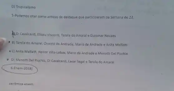 D) Tropicalismo
5-Podemos citar como artistas de destaque que participaram da Semana de 22:
Di Cavalcanti, Eliseu Visconti, Tarsila do Amaral e Guiomar Novaes
B) Tarsila do Amara!Oswald de Andrade, Mario de Andrade e Anita Malfatti
- C) Anita Malfatti, Heitor Villa-Lobos, Mario de Andrade e Menotti Del Picchia
D) Menotti Del Picchia Di Cavalcanti, Lasar Segal e Tarsila do Amaral
6-Enem-2018)
cerâmica enem.