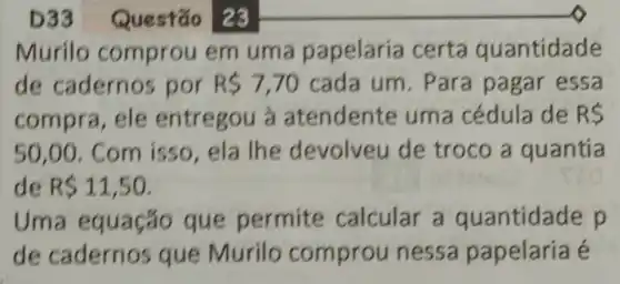 D33 Questão 23
Murilo comprou em uma papelaria certa quantidade
de cadernos por R 7,70 cada um . Para pagar essa
compra, ele entregou à atendente uma cédula de RS
50,00 . Com isso , ela lhe devolveu de troco a quantia
de R 11,50
Uma equação que permite calcular a p
de cadernos que Murilo comprou nessa papelaria é