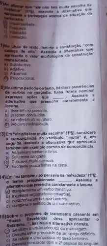 D)A afirmar que "ele nào tem multa escolha de
sustente"
(1^6) , assinale alternativa que
spresen ta a p acerca do situação do
carroceiro.
(a) Imparcia lidads.
b
c Indecisão
d) Limitação.
1)No titulo do texto , tern-so a construção "com
cabeca de oito".Assinale que
aprese nta o valor morfológico da construção
mencionada.
a)Substantivo.
b)Adjetivo.
C)Adverbial.
(d) Preposicional.
2)No altimo periodo do texto há duas ocorrencias
de verbos no gerundio . Essa forma nominal
expressa acoes que __ Assinale a
alternativa que preencha
corretamente a
lacuna.
a)ocorrem no presente.
b) já foram concluidas.
C) se referem só ao futuro.
(d)indicam continuidade.
13)Em "ele não tem muita escolha" (1^circ 8) ,considere
a concordância do vocábulo "muita e,em
seguida,a alternativa senta
também um exemplo correto de concordância.
a)Adquiriram bastante livros.
b) Saiu meia zangada.
(c) Deixou-a muito nervosa.
d)Escreveu pouca linhas na carta.
14) Em "eu também não pensava na malvadeza" (1^circ 8)
termo preposicionado __ . Assinale a
alternativa que preencha corretamente a lacuna.
(a) complementa um verbo transitivo.
b)circunstancia adverbial.
C)caracteriza um comportamento.
d)completa o sentido de um substantivo.
15)Sobre o de tratamento presente em
"Vossa Excelência deve apresentar
Relatório assinale , a alternativa correta.
o
Se dirige a um interlocutor da mensagem.
b)Deveria estar precedido de um artigo definido.
c) Se refere a uma pessoa do sexo feminino.
d Deveria concordar com a 2^a pessoa do singular.