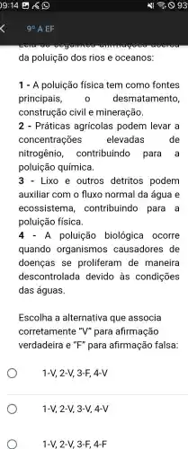 da poluição dos rios e oceanos:
1 - A poluição física tem como fontes
principais,	desmatamento,
construção civil e mineração.
2 - Práticas agrícolas podem levar a
concentrações	elevadas	de
nitrogênio , contribuindo para a
poluição química.
Lixo e outros detritos podem
auxiliar com o fluxo normal da água e
ecossistema , contribuindo para a
poluição física.
4-A poluição biológica ocorre
quando organismos causadores de
doencas . se proliferam de maneira
descontrolada devido às condições
das águas.
Escolha a alternativa que associa
corretamente "V"para afirmação
verdadeira e^"" para afirmação falsa:
1-V, 2-V, 3-F,4-V
1-V,2-V 3-V, 4-V
1-V 2-V, 3-F,4-F