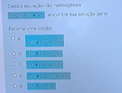 Dada a equação não homogênea
y''-2y'-3y=3e^21 , encontre sua solução geral
Escolha uma opção:
a.
y(t)=c_(1)e^(7)/(3)t+c_(2)e^12t
b. y(t)=c_(1)e^-1+c_(2)e^2t
C. y(t)=c_(1)e^-5t+c_(2)e^7t
d. y(t)=c_(1)e^3t+c_(2)e^-t-e^2t
e. y(t)=c_(1)e'+e^-t