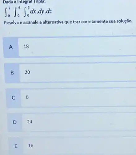 Dada a Integral Tripla:
int _(0)^1int _(0)^6int _(0)^3dxcdot dycdot dz
Resolva e assinale a alternativa que traz corretamente sua solução.
A
18
B
20
C
D
24
E
16