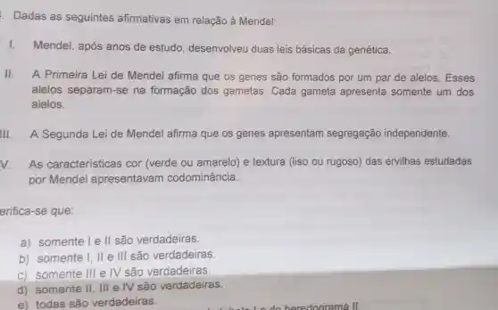 . Dadas as seguintes afirmativas em relação à Mendel:
1. Mendel, após anos de estudo , desenvolveu duas leis básicas da genética.
II. A Primeira Lei de Mendel afirma que os genes são formados por um par de alelos. Esses
alelos separam-se na formação dos gametas Cada gameta apresenta somente um dos
alelos.
III A Segunda Lei de Mendel afirma que os genes apresentam segregação independente.
As características cor (verde ou amarelo) e textura (liso ou rugoso) das ervilhas estudadas
por Mendel apresentavam codominância.
erifica-se que:
a) somente l e ll são verdadeiras.
b) somente I . II e III são verdadeiras.
c) somente III e IV são verdadeiras.
d) somente II, III e IV são verdadeiras.
e) todas são verdadeiras.