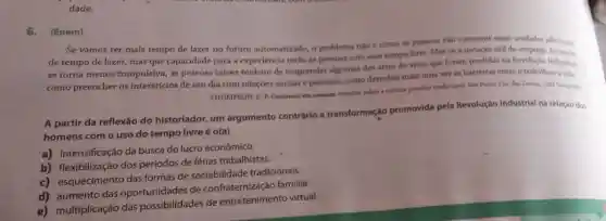 dade.
6. (Enem)
Se vamos ter mais tempo de lazer no futuro automatizado, o problema nào é como is pessoan vào consumir essas unidades adicionals
de tempo de lazer,mas que capacidade para a experiencia terilo as pessoas com esse tempo livre. Mas se a notação otil do empregs do
se torna menos'tompulsiva as pessoas talvez tenham de reaprender algumas das artes de viver que foram perdidas na Revoluçi Industrial
como preencher os intersticios de seu dia com relaçōes sociais e pessoais,como derrubar mais uma vez as barreiras entre o trabalhoea vida.
THOMPSON, E. P.Costumes em comum estudos sobre a cultura popular tradicional Sin Pauler Cla das Letras, 1998 (adaptadon.
A partir da reflexão do historiador, um argumento contrário à transformaçáo promovida pela Revolução Industrial na relação dos
homens com o uso do tempo livre é o(a)
a) intensificação da busca do lucro econômico.
b) flexibilização dos períodos de férias trabalhistas,
c) esquecimento das formas de sociabilidade tradicionais.
aumento das oportunidades de confraternização familiar.
e) multiplicação das possibilidades de entretenimento virtual.