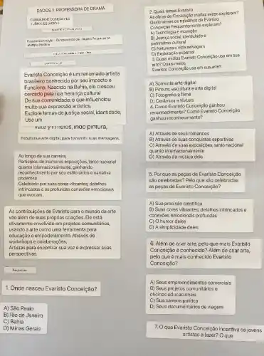 DADO 152. PROFESSORA DE DRAMA
LEIDEJANE GONGAI VES
TURN 14: E5: 14 GIO
:
Martpia
Evaristo Conceição é um renomado artista
brasileiro conhecido por seu impacto e
Funciona. Nascido na Bahia , ele cresceu
cercado pela rica herança cultural
De sua comunidade, 0 que influenciou
muito sua expressão artística.
Explore temas de justica social, identidade,
Usa um
value y 1 meios, Indo pintura,
Escultura e arte digital.para transmitir suas mensagens,
Ao longo de sua carreira,
Participou de inúmeras exposições tanto nacional
quanto i nternacionalmente, ganhando
reconhecimento por scu ostilo unico e narrativa
poderosa.
Celebrado por suas cores vibrantes, detalhes
intrincados c as profundas conexoes emocionais
que evocam.
As contribuições de Evaristo para o mundo da arte
vão além de suas próprias criações. Ele está
ativamente envolvido em projetos comunitários,
usando a arte como uma ferramenta para
educação e empoderamento. Através de
workshops e colaborações,
Artistas para encontrar sua voz e expressar suas
perspectivas.
1. Onde nasceu Evaristo Conceição?
A) São Paulo
B) Rio de Janeiro
C) Bahia
D) Minas Gerais
2. Quais temas Evaristo
As obras de Conceiçãc muitas vezes exploram?
ternas os trabalhos de Evarislo
Conceição frequenternenle exploram?
A) Tecnologia e inovação
B) Justica social, identidade e
patrimônio cultural
D) Exploração espacial
3.Quais midias Evaristo Concelção usa em sua
arte? Quais meios
Evaristo Conceição usa em sua arte?
A) Somente arte digital
B) Pintura, escultura e arte digital
C) Fotografia e filme
D) Cerâmica e tèxteis
4. Como Evaristo Conceição ganhou
reconhecimento? Como Evaristo Conceição
ganhou reconhecimento?
A) Através de seus romances
B) Através de suas conquistas esportivas
C) Através de suas tanto nacional
quanto internacionalmente
D) Através da música dele
5. Por que as peças de Evaristo Conceição
sǎo celebradas? Pelo que são celebradas
as peças de Evaristo Conceição?
A) Sua precisão cientifica
B) Suas cores vibrantes detalhes intrincados e
conexdes emocionais profundas
C) O humor deles
D) A simplicidade deles
6. Além de criar arte, pelo que mais Evaristo
Conceição é conhecido? Além de criar arte,
pelo que é mais conhecido Evaristo
Conceição?
A) Seus empreendimentos comercials
B) Seus projetos comunitários e
oficinas educacionais
C) Sua carreira politica
D Seus documentários de viagem
7.0 que Evaristo Conceição incentiva os jovens
artistas a fazer? O que