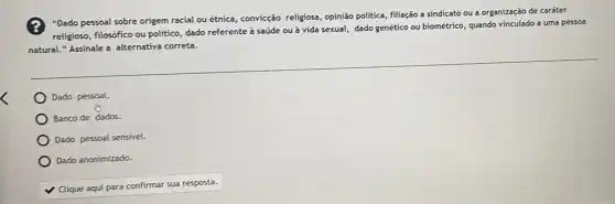 "Dado pessoal sobre origem racial ou étnica, convicção religiosa, opinião politica, filiação a sindicato ou a organização de caráter
religioso, filosófico ou politico dado referente a saúde ou à vida sexual,dado genético ou biométrico quando vinculado a uma pessoa
natural." Assinale a alternativa correta.
Dado pessoal.
Banco de dados.
Dado pessoal sensivel.
Dado anonimizado.
v
Clique aqui para confirmar sua resposta.