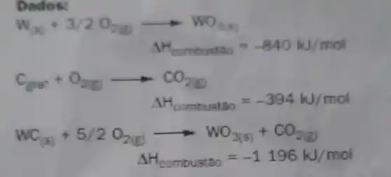 Dados:
W_((s))+3/2O_(2(g))arrow WO_(3(s)))
C_(grar)+O_(2(g))arrow CO_(2(g)) Delta H_(combustao)=-394kJ/mol
wC_((s))+5/2O_(2(g))arrow wO_(3(s))+CO_(2(g)) Delta H_(combustao)=-1196kJ/mol