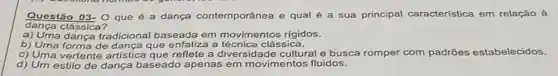 dança clássica?
Questão 03- Q que é a dança contemporânea e qual é a sua principal característica em relaçǎo à
a) Uma dança tradicional baseada em movimentos rigidos.
b) Uma forma de dança que enfatiza a clássica.
c) Uma vertente artistica que reflete a diversidade cultural e busca romper com padrões estabelecidos.
d) Um estilo de dança baseado apenas em movimentos fluidos.