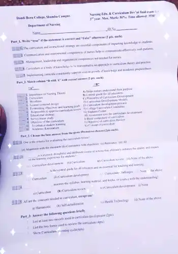 Dandi Boru College, Shambu Campus
Department of Nursing
Name:
ID. No.
Part 1. Write "true"if the statement is correct and "False" otherwise (2 pts. each).
square 
1.The curriculum and instructional strategy are essential components of imparting knowledge to students
square 
2. Communication and interpersonal competences of nurses help to communicate effectively with patients.
square  3. Management, leadership and organization competences not needed for nurses.
square 
4. Curriculum as a body of knowledge to be transmitted is an approach to curriculum theory and practice
square  5. Implementing curricula consistently supports student growth of knowledge and academic preparedness.
Part 2. Match column "B with A" with correct answer (2 pts.each).
"A"
"B":
__
2.Curriculum
1. Importance of Nursing Theory
__
A) Helps nurses understand their purpose
B) Central guide for all educators
__ 3. Moralities
C) Principles of Curriculum Development
D) Curriculum Development Models
__ 4. Learner-centered design
__ 5. Formulating objectives and learning goals
6. Responsible to approve curriculum review
E) Curriculum development process
F) College Curriculum Committee
__
__ 7. Educational strategy
G) Students Center
__ 8. Survey tracer study
__
H) Assessment tool for curriculum development
1) Basic component of curriculum
9. Objective of the curriculum
__ 10. To enhance student learning
J) Objective of curriculum Review
K) Concept of curriculum
__ 10. Academic Rationalism
Part 2. Choose the best answer from the given afternative choices (2pts each).
I 1. One is the criteria for evaluating the curriculum review?
(a) Alignment with the standards (b) Consistency with objectives (c) Relevance (d)All
__ is a planned, thoughtful and deliberate course of actions that ultimately enhance the quality and impact
of the learning experience for students?
(a) Curriculum development (b)Curriculum	(c) Curriculum review (d)None of the above
__ is the central guide for all educators and an essential for teaching and learning.
(a) Curriculum (b) Curriculum development	(c) Curriculum Challenges (d)None "the above
__ assesses the syllabus, learning material, and books, or courses with the understanding?
a) Curriculum (b) Curriculum review	(c) Curriculum development d) None
1.5. All are the concepts needed in curriculum except one?
a) Humanistic (b) Self-actualization
(c) Health Technology (d) None of the above
Part 3: Answer the following questions briefly.
1. List at least two models used in curriculum development (2pts).
2.List the two forms used to review the curriculum (4pts)
3. Show Curriculum planning cycle(4pts)
Nursing Edu. & Curriculum Dev'nt final exam for
3^rd year. Max. Mark: 50%  Time allowed: 35M'
