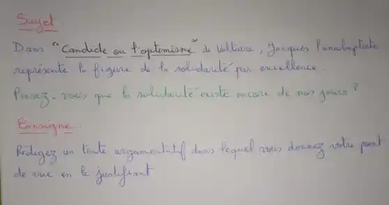 Dans "Candidic on f'optimisme" de Waltaire, Jacques P'anabraptiste représente la figure de la solidarité par excellence.
Pensez-vous que la solidarité existe encore de nos jours?
Eonsigne:
Rédigez un tescte argumentatif dans lequel vous donnez votre point de vue en le jurtilrant