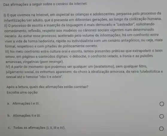 Das afirmações a seguir sobre o cenário da Internet:
I) O que vivemos na Internet, em especial as crianças e adolescentes perpassa pelo processo da
infantilização/ser adulto, que é presente em diferentes gerações, ao longo da civilização humana.
II) O processo de escrita e inserção da linguagem é mais demorado e "castrador", solicitando
comedimento, reflexão , respeito aos modelos ou cânones sociais vigentes num determinado
cenário. Ao evitar esse processo, acelerado pelo volume de informações , há um confronto entre
viver a vida de forma hedonista, rápida ou Individualista com um cenário antagônico, ou seja , mais
formal, respeitoso e com pitadas de politicamente correto.
III) No melo confronto entre cultura oral e escrita, temos presentes práticas que extrapolam o bom
senso, em páginas e conteúdos digitais: 0 deboche, o confronto velado a ironia e as pulsōes
amorosas, vingativas (porn revenge).
IV) A partir do momento que podemos ser qualquer um (avatarismo), sem qualquer filtro,
julgamento social, os extremos aparecem: do choro à idealização amorosa da raiva futebolistica e
sexual até o famoso "não li e odeio".
Após a leitura, quais das afirmações estão corretas?
Escolha uma opção:
a. Afirmações I e III.
b. Afirmações II e III.
c. Todas as afirmações (I, II, III e IV).