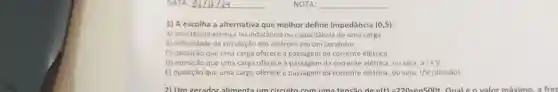 DATA:
1) A escolha a alternativa que melhor define Impedância (0,5)
A) resistência elétrica ou indutância ou capacitância de uma carga.
B) dificuldade de circulação dos elétrons em um condutor
C) oposição que uma carga oferece à passagem da corrente elétrica
D) oposição que uma carga oferece à passagem da corrente elétrica, ou seja, a IxV
E) oposição que uma carga oferece à passagem da corrente elétrica, ou seja, IN (divisão)
2) Um gerador alimenta um circuito com uma tensão de vl t)=220sen500t. Qual (o valor máximo a free