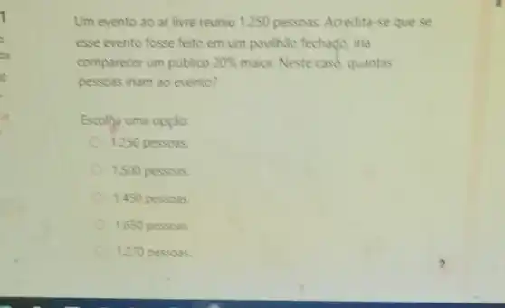 da
Um evento ao ar livre reuniu 1.250 pessoas Acredita-se que se
esse evento fosse feito em um pavilhão fechaço ina
comparecer um publico 20%  maior. Neste case, quantas
pessoas inam 30 evento?
Escolha uma opção:
1.250 pessoas
1.500 pessoss
1.450 pessoas.
1.650 pessoas
1.270 pessoas