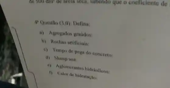 de 500 dm' de arela seca, sabendo que o coeficiente đe
4 Questão (3,0) . Defina:
a) Agregados graudos:
b) Rochas artificiais:
c) Tempo de pega do concreto:
d) Slump test:
c) Aglomerantes hidráulicos:
f) Cator de hidratação: