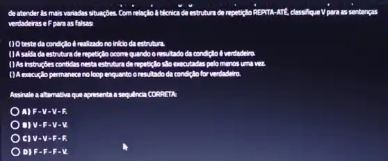 de atender âs mais variadas situações. Com relação a teenica de estrutura de repetição REPITA-ATE.classifique V para as sentenças
verdadeirase Fpara as falsas:
( ) O teste da condiç loé realizado no inicio daestrutura.
( ) A saida da estrutura de repetição ocorre quando o resultado da condiçal verdadelro
()As instruções contidas nesta estrutura de repetição são executadas pelomenos umavez
( ) A execução permanece no loop enquanto o resultado da condicão for verdadelro
Assinale a alternativa que apresenta a sequência CORRETA
A)F-V-V-R
) D v-F -y-v.
V-F-R
D) F -F-F-V.