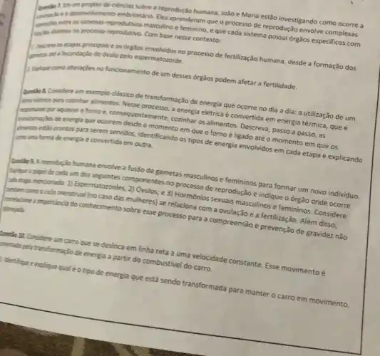 de ciencias sobre a reproduçã
humana, João e Maria estão investigando como ocorre a
Questio 7. Em sesenvolvimento embrionário Eles aprenderam que o processo de reprodução envolve complexas
excloce	e feminino, e que cada sistema possui órgãos especificos com
mendesentas no processo reprodutivo
Com base nesse contexto:
Descries as etapos principals e
os orgãos envolvidos no processo de fertilização humana desde a formação dos
gamelas
a fecundação do óvulo pelo
espermatozoide
funcionamento de um desses orgãos podem afetar a fertilidade.
8. Considere um exemplo classico de transformação de energia que ocorre no dia a dia: a utilização de um
processo, a energia elétrica é convertida em energia térmica, que é
por aquecer o forno e consequente	cozinhar os alimentos Descreva, passo a passo, as
desde o momento em que o forno é ligado até o momento em que os
almentos
prontos para serem servidos,identificando os tipos de energia envolvidos em cada etapa e explicando
come uma forma de energia
é convertida em outra
Questio 9. A reprodução humana envolve a fusão de gametas masculinos e femininos para formar um novo individuo
um dos seguintes componentes no processo de reprodução e indique
ada etapa mencionada: 1)Espermatozoides 2) Óvulos; e 3)Hormônios
sexuais masculinos e femininos. Considere
relaciona com a ovulação e a fertilização. Além disso
arrelacione a importancia do conhecimento sobre esse processo para a compreensão e prevenção de gravidez não
planejada
Questio 12. Considere um carro que se desloca em linha reta a uma velocidade constante Esse movimento é
stetado pela transformação de energia a partir do combustivel do carro
identifique eexplique qualéo tipo de energia
que está sendo transformada para
manter o carro em movimento