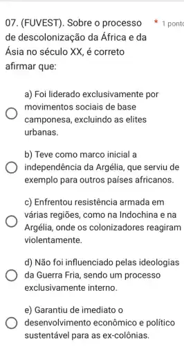 de descolonização da África e da
Ásia no século XX, é correto
afirmar que:
a) Foi liderado exclusivamente por
movimentos sociais de base
camponesa , excluindo as elites
urbanas.
b) Teve como marco inicial a
independência da Argélia, que serviu de
exemplo para outros países africanos.
c) Enfrentou resistência armada em
várias regiōes , como na Indochina I e na
Argélia, onde os colonizadores reagiram
violentamente.
d) Não foi influenciado pelas ideologias
da Guerra Fria , sendo um processo
exclusivamente interno.
07. (FUVEST). Sobre o processo 1 pont
e) Garantiu de imediato o
desenvolvimento econômico e político
sustentável para as ex-colônias.