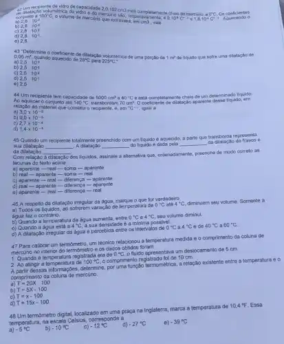 de dilatação volumétrica do vidro e do mercúrio são está completamente cheio de mercúrio, a 0^circ C Os coeficientes
o
recipiente de vidro de capacidade 2,0.102cm3
conjunto a 100^circ C
volume de mercúrio que extravasa, em
cm3 vale 2,8cdot 10^-4
4,0.10^-5C^0-1 e 1,8cdot 10^-4C^0-1
b) 2,8cdot 10^-3
c) 2,8cdot 10^-2
d) 2,8cdot 10^-1
e) 2,8
43''D6
fermine o coeficiente de dilatação volumétrica de uma porção de 1m^3 de liquido que sofre uma dilatação de 0,05m^3 quando aquecido de 25^circ C para 225^circ C a) 2,5cdot 10^-4
b) 2,5cdot 10^-3
C) 2,5cdot 10^-2
d) 2,5cdot 10^-1
e) 2,5
44 Um recipiente tem capacidade de 5000cm^3 40^circ C
coeficiente de dilatação aparent desse líquido, em Ao aquecer o conjunto até 140^circ C transbordam
a
70cm^3
e está completamente cheio de um determinado liquido.
relação ao material que constitui o recipiente, é em {}^circ C^-1 igual a
a) 3,0times 10^-5
b) 9,0times 10^-5
C) 2,7times 10^-4
d) 1,4times 10^-4
45 Quando um recipiente totalmente preenchido com um líquido é aquecido, a parte que transborda representa
sua dilatação __ A dilatação __ do llquido é dada pela __
da dilatação do frasco e
da dilatação
Com relação
__
dos liquidos, assinale a alternativa que, ordenadamente preenche de modo correto as
à dilatação
lacunas do texto acima.
a) aparente-realsoma - aparente
b) real - aparente -soma-real
c) aparente - real -diferença -aparente
d) real - aparente - diferença-aparente
e) aparente-real-diferença - real
46 A respeito da dilatação irregular da água o que for verdadeiro.
a) Todos os llquidos ao sofrerem variação de temperatura de
0^circ C até 4^circ C diminuem seu volume. Somente a
água faz o contrário.
b) Quando a temperatura da água aumenta, entre
0^circ C e 4^circ C seu volume diminui.
c) Quando a água está a
4^circ C a sua densidade é a minima possivel.
d) A dilatação irregular da água é percebida entre os intervalos de
0^circ C a 4^circ C e de 40^circ C a 60^circ C
47 Para calibrar um termômetro, um técnico relacionou a temperatura medida e o comprimento da coluna de
mercúrio no interior do termômetro e os dados obtidos foram:
1. Quando a registrada era de
0^circ C
fluido apresentava um deslocamento de 5 cm.
2. Ao atingir a de
100^circ C
comprimento registrado foi de 10 cm.
2. As afinessas informaçbes determine, por uma função termométrica, a relação existente entre a temperatura e o
comprimento da mercúrio.
a) T=20X-100
b) T=5X-100
C) T=x-100
d) T=15x-100
48 Um termômetro digital, localizado em uma praça na Inglaterra, marca a temperatura de
10,4^circ F Essa
temperatura, na escala Celsius corresponde a
a) -5^circ C
b) -10^circ C
C) -12^circ C
d) -27^circ C
e) -39^circ C