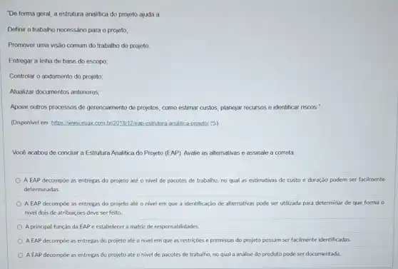 "De forma geral, a estrutura analitica do projeto ajuda a
Definir o trabalho necessánio para o projeto;
Promover uma visão comum do trabalho do projeto;
Entregar a linha de base do escopo;
Controlar o andamento do projeto
Alualizar documentos anteriores;
Apoiar outros processos de gerenciamento de projetos, como estimar custos, planejar recursos e identificar riscos."
(Disponivel em: https://www.euak com br/20181/2leap-estrutura-analitica projeto! B)
Você acabou de concluir a Estrutura Analitica do Projeto (EAP). Avalie as alternativas e assinale a correta
A EAP decompoe as entregas do projeto até o nivel de pacotes de trabalho, no qual as estimativas de custo e duração podem ser facilmente
determinadas.
A EAP decompoe as entregas do projeto até o nivel em que a identificação de alternativas pode ser utilizada para determinar de que forma o
nivel dois de atribuiçōes deve ser feito
A principal função da EAP é estabelecer a matriz de responsabilidades.
A EAP decompoe as entregas do projeto até o nivel em que as restrições e premissas do projeto possam ser facilmente identificadas.
A EAP decompoe as entregas do projeto até o nivel de pacotes de trabalho, no qual a análise do produto pode ser documentada.