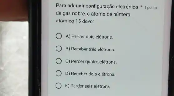 de gás nobre, o átomo de número
atômico 15 deve:
A) Perder dois elétrons.
B) Receber três elétrons.
C) Perder quatro elétrons.
D) Receber dois elétrons.
E) Perder seis elétrons.
Para adquirir configuração eletrônica 1 ponto