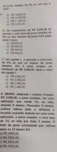 de juros simples de
5%  ao ano por 5
anos.
Em
a) R 10.800,00
b) R 10.000,00
c) R 11.200,00
d) R 9.400,00
6-Um empréstimo de R 2.000,00 foi
tomado a uma taxa de juros simples de
8%  ao ano.Quanto de juros será pago
após 3 anos.
a) R 800,00
b) R 480,00
C) R 440,00
d) R 400,00
7- Um capital x aplicado a uma taxa
de 5%  ao ano no regime de juros
simples. Em 4 anos rendeu um
montante de R 3.000,00 Qual o valor
do capital?
a) R 2.000,00
b) R 2.500,00
C) R 1.000,00
d) R 1.800,00
8- (IBADE - adaptada )Juliana investiu
R 6.000,00 , a juros simples , em uma
aplicação que rende 5%  ao mês,
durante 8 meses.Passados 8 meses.
Juliana retirou todo o dinheiro e
investiu somente metade em uma outra
aplicação, a juros simples , a uma taxa
de 3%  ao mes por mais 4 meses . 0
total de juros arrecadado por Juliana
após os 12 meses foi:
a) R 2900,00
b) R 2904,00
c) R 2620,00
1) R 1820,00