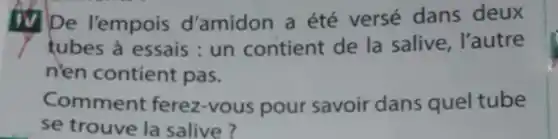 De l'empois d'amidon a été versé dans deux
tubes à essais: un contient de la salive . l'autre
n'en contient pas.
Commen ferez-vous pour savoir dans quel tube
se trouve la salive?