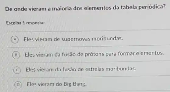 De onde vieram a maioria dos elementos da tabela periódica?
Escolha 1 resposta:
A Eles vieram de supernovas moribundas.
B Eles vieram da fusão de prótons para formar elementos.
C Eles vieram da fusão de estrelas moribundas.
D Eles vieram do Big Bang.