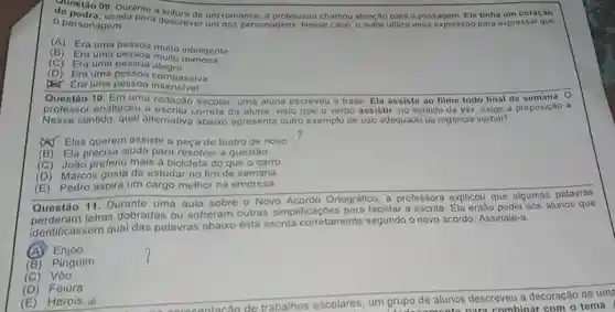 de ostão 09. Durante um romance, a professora chamou atenção para a passagem Ele tinha um coração
personagem para usada para descrever um dos personagens. Nesse caso.o autor utiliza essa expressão para expressar que
- personagem
(A)
Era uma pessoa muito inteligente
(B)
Era uma pessoa muito teimosa
(C)Era uma pessoa alegre
(D) Era uma pessoa compassiva
Era Era uma pessoa insensivel
Questão 10. Em uma redação escolar, uma aluna escreveu a frase: Ela assiste ao filme todo final de semana 0
professor enalteceu a correta da aluna, visto que o verbo assistir no sentido de ver exige a preposição a
Nesse sentido, qual alternativa abaixo apresenta outro exemplo de uso adequado da regência verbal?
(A) Eles querem assistir a peca de teatro de novo
(B) Ela precisa ajuda para resolver a questão
(C) João preferiu mais a bicicleta do que o carro
(D) Marcos gosta de estudar no fim de semana
(E) Pedro aspira um cargo melhor na empresa
Questão 11. Durante uma aula sobre o Novo Acordo Ortográfico a professora explicou que algumas palavras
identificassem qual das palavras abaixo está escrita corretament segundo o novo acordo Assinale-a
Questao letras dobradas ou sofreram outras simplifica coes para facilitar a escrita Ela entǎo pediu aos alunos que
(A) Enjoo.
(B)Pingoim
(C)
(D) Feiüra
(E) Herois.in