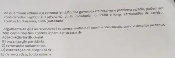 de que foram vitimas e a extrema lentidão dos governos em resolver 0 problema agrário, podem ser
considerados leg/timos . CARVALHO, J. M Cidadania no Brasil: 0 longo carrinho/Rio de Janeiro:
Civilização Brasileira, 2006 (adaptado).
Argumenta-se que as reivindicações apresentadas por movimentos sociais como o descrito no texto,
têm como objetivo contribuir para o processo de
A) inovação institucional.
B) organização partidária.
C) renovação parlamentar.
D) estatização da propriedade.
E) democratização do sistema.